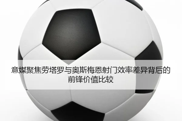 意媒聚焦劳塔罗与奥斯梅恩射门效率差异背后的前锋价值比较