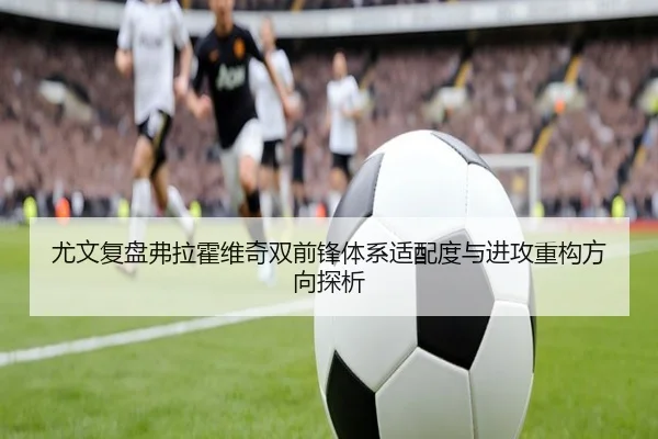 尤文复盘弗拉霍维奇双前锋体系适配度与进攻重构方向探析