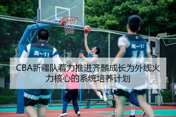 CBA新疆队着力推进齐麟成长为外线火力核心的系统培养计划